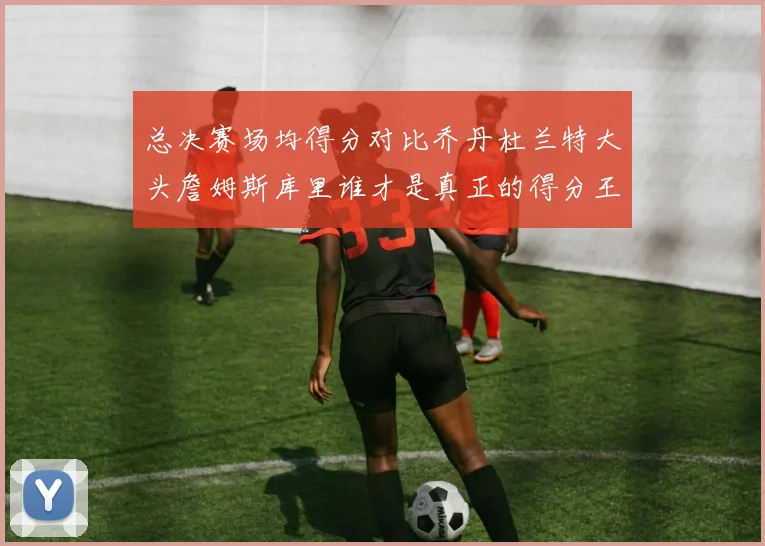 总决赛场均得分对比乔丹杜兰特大头詹姆斯库里谁才是真正的得分王