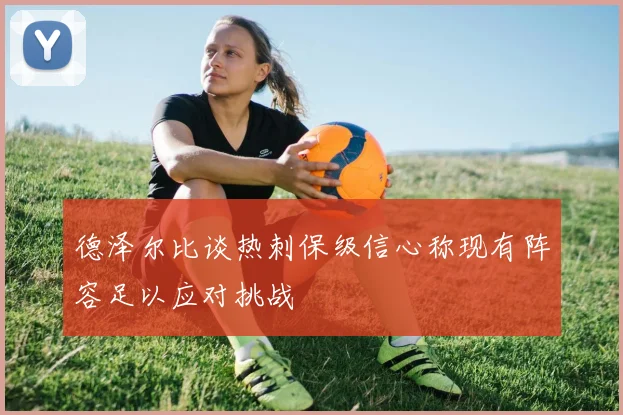 德泽尔比谈热刺保级信心称现有阵容足以应对挑战