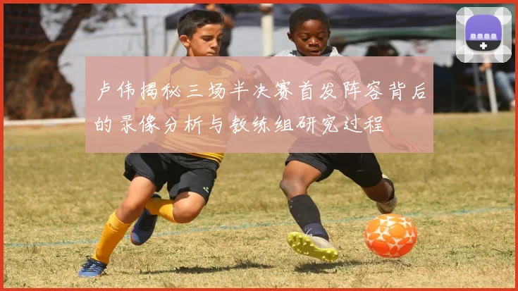 卢伟揭秘三场半决赛首发阵容背后的录像分析与教练组研究过程
