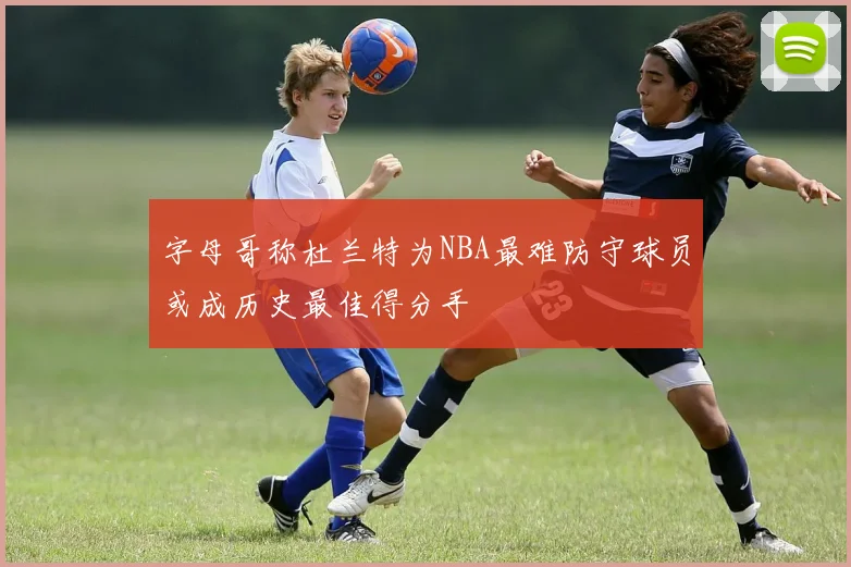 字母哥称杜兰特为NBA最难防守球员或成历史最佳得分手