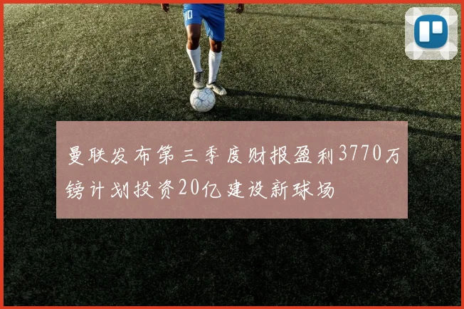 曼联发布第三季度财报盈利3770万镑计划投资20亿建设新球场