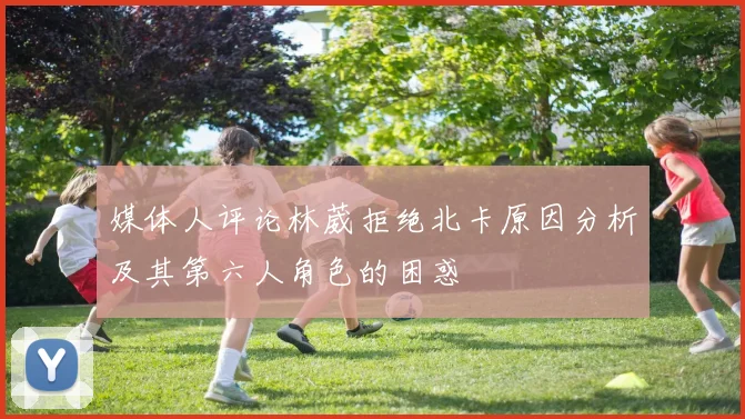 媒体人评论林葳拒绝北卡原因分析及其第六人角色的困惑