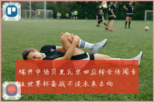 瑞典中场贝里瓦尔回应转会传闻专注世界杯备战不谈未来去向