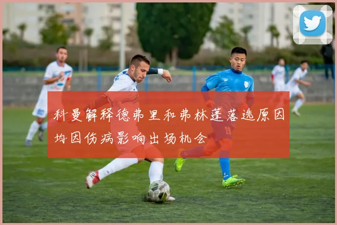 科曼解释德弗里和弗林蓬落选原因均因伤病影响出场机会