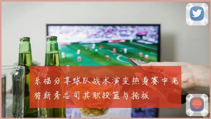 乐福分享球队战术演变热身赛中老将新秀各司其职投篮与抢板