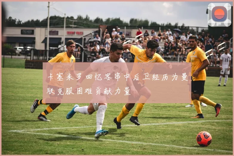卡塞米罗回忆客串中后卫经历为曼联克服困难贡献力量
